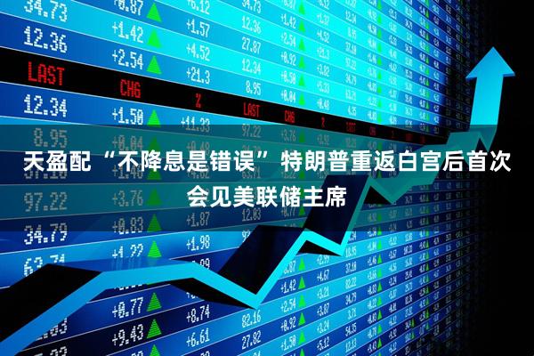 天盈配 “不降息是错误” 特朗普重返白宫后首次会见美联储主席