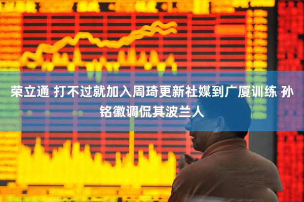荣立通 打不过就加入周琦更新社媒到广厦训练 孙铭徽调侃其波兰人