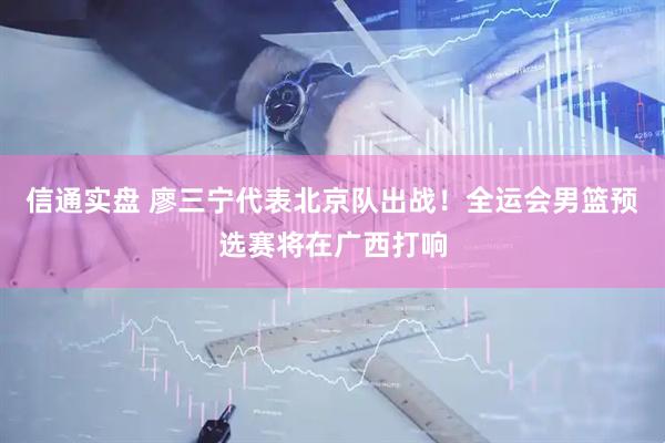 信通实盘 廖三宁代表北京队出战！全运会男篮预选赛将在广西打响