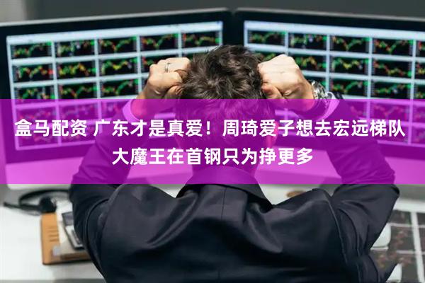 盒马配资 广东才是真爱！周琦爱子想去宏远梯队 大魔王在首钢只为挣更多