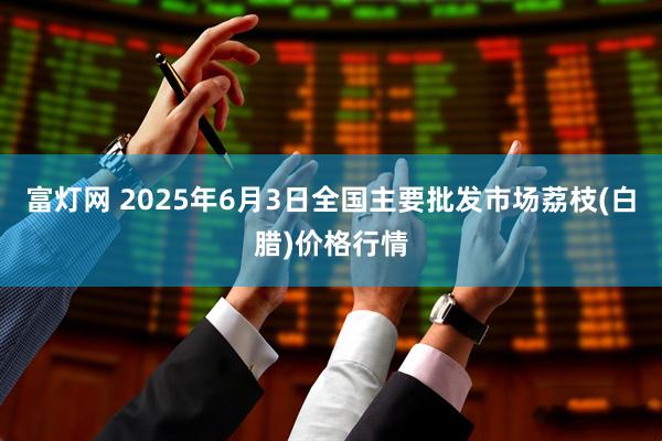 富灯网 2025年6月3日全国主要批发市场荔枝(白腊)价格行情