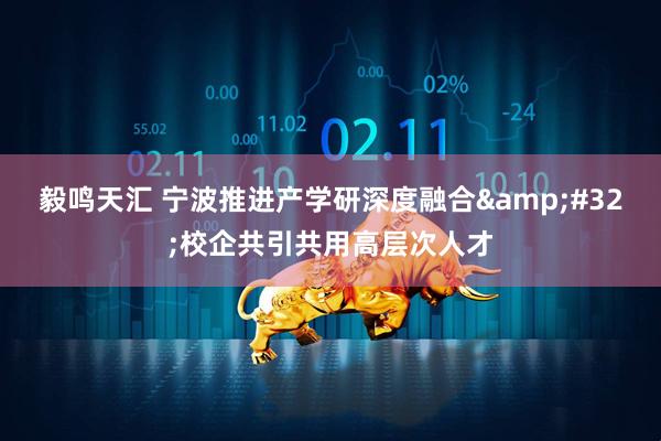 毅鸣天汇 宁波推进产学研深度融合&#32;校企共引共用高层次人才