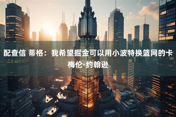 配查信 蒂格：我希望掘金可以用小波特换篮网的卡梅伦·约翰逊