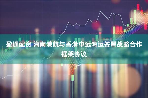 盈通配资 海南港航与香港中远海运签署战略合作框架协议