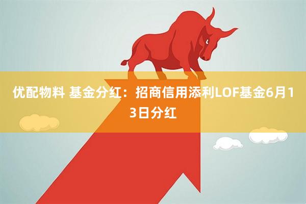 优配物料 基金分红：招商信用添利LOF基金6月13日分红