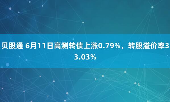 贝股通 6月11日高测转债上涨0.79%，转股溢价率33.03%