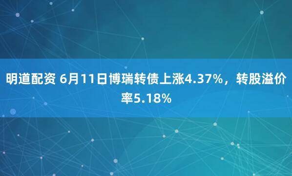 明道配资 6月11日博瑞转债上涨4.37%，转股溢价率5.18%