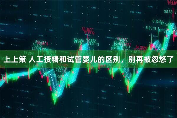 上上策 人工授精和试管婴儿的区别，别再被忽悠了