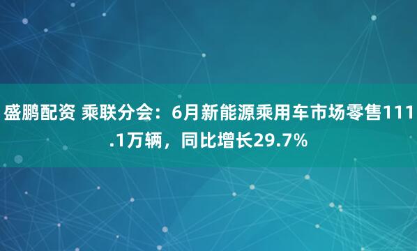 盛鹏配资 乘联分会：6月新能源乘用车市场零售111.1万辆，同比增长29.7%
