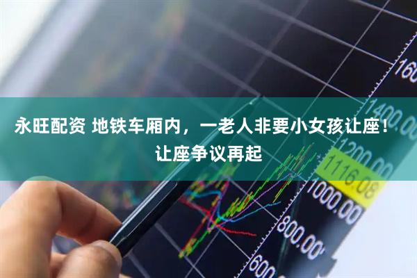 永旺配资 地铁车厢内，一老人非要小女孩让座！ 让座争议再起