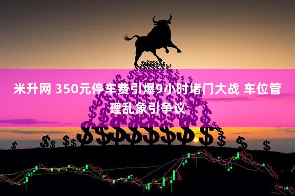 米升网 350元停车费引爆9小时堵门大战 车位管理乱象引争议