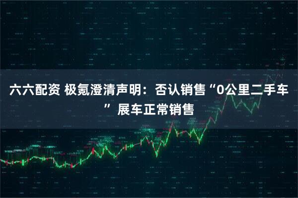 六六配资 极氪澄清声明：否认销售“0公里二手车” 展车正常销售