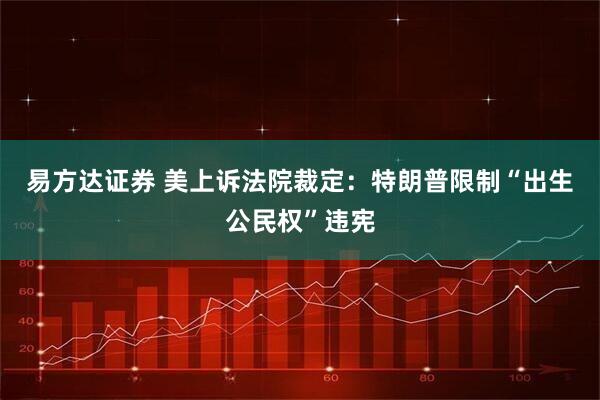 易方达证券 美上诉法院裁定：特朗普限制“出生公民权”违宪