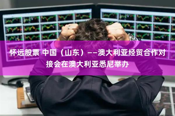 怀远股票 中国（山东）——澳大利亚经贸合作对接会在澳大利亚悉尼举办