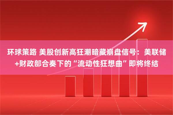 环球策路 美股创新高狂潮暗藏崩盘信号：美联储+财政部合奏下的“流动性狂想曲”即将终结