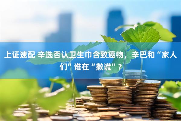 上证速配 辛选否认卫生巾含致癌物，辛巴和“家人们”谁在“撒谎”？