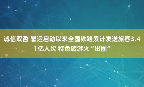 诚信双盈 暑运启动以来全国铁路累计发送旅客3.41亿人次 特色旅游火“出圈”