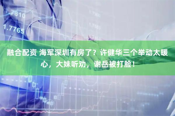 融合配资 海军深圳有房了？许健华三个举动太暖心，大妹听劝，谢岳被打脸！