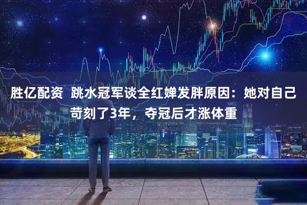 胜亿配资  跳水冠军谈全红婵发胖原因：她对自己苛刻了3年，夺冠后才涨体重