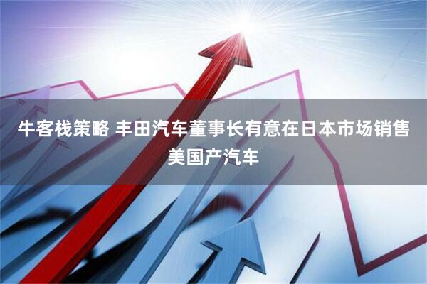 牛客栈策略 丰田汽车董事长有意在日本市场销售美国产汽车