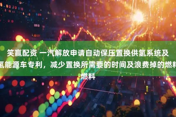 笑赢配资 一汽解放申请自动保压置换供氢系统及氢能源车专利，减少置换所需要的时间及浪费掉的燃料