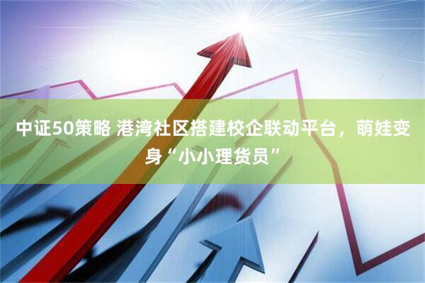 中证50策略 港湾社区搭建校企联动平台，萌娃变身“小小理货员”