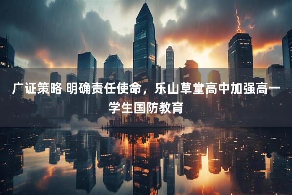 广证策略 明确责任使命，乐山草堂高中加强高一学生国防教育