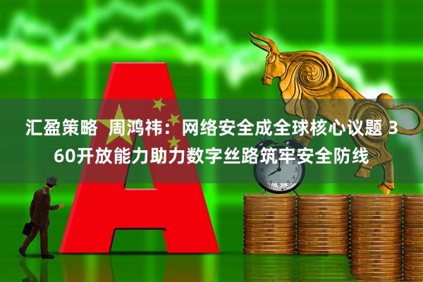 汇盈策略  周鸿祎：网络安全成全球核心议题 360开放能力助力数字丝路筑牢安全防线