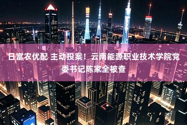 日富农优配 主动投案！云南能源职业技术学院党委书记陈家全被查