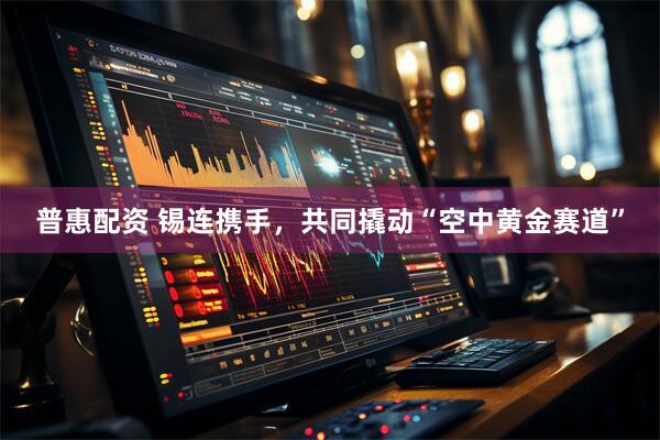 普惠配资 锡连携手，共同撬动“空中黄金赛道”