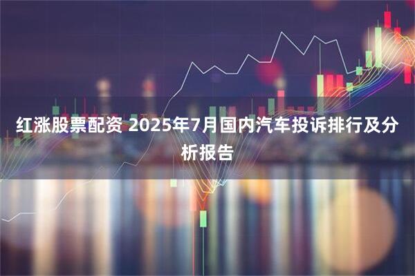 红涨股票配资 2025年7月国内汽车投诉排行及分析报告