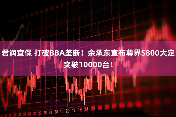君润宜保 打破BBA垄断！余承东宣布尊界S800大定突破10000台！