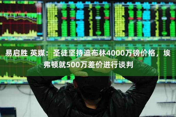 易启胜 英媒：圣徒坚持迪布林4000万镑价格，埃弗顿就500万差价进行谈判