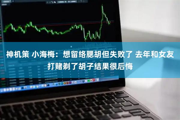 神机策 小海梅：想留络腮胡但失败了 去年和女友打赌剃了胡子结果很后悔