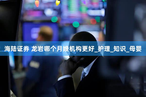 海陆证券 龙岩哪个月嫂机构更好_护理_知识_母婴