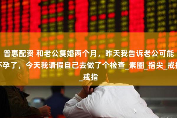 普惠配资 和老公复婚两个月，昨天我告诉老公可能怀孕了，今天我请假自己去做了个检查_素圈_指尖_戒指