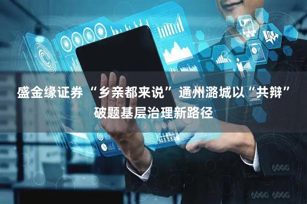 盛金缘证券 “乡亲都来说” 通州潞城以“共辩”破题基层治理新路径