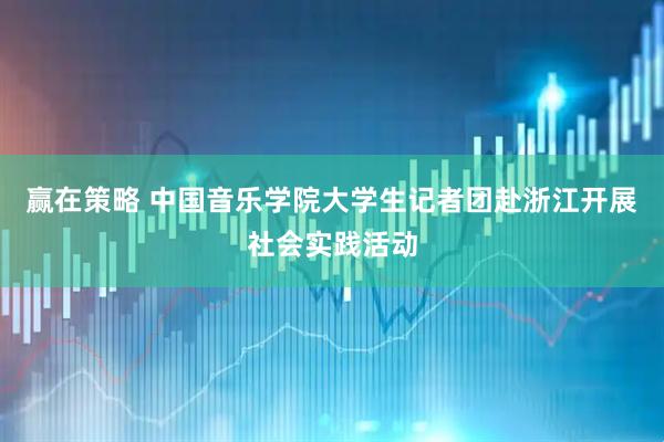 赢在策略 中国音乐学院大学生记者团赴浙江开展社会实践活动