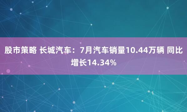 股市策略 长城汽车：7月汽车销量10.44万辆 同比增长14.34%