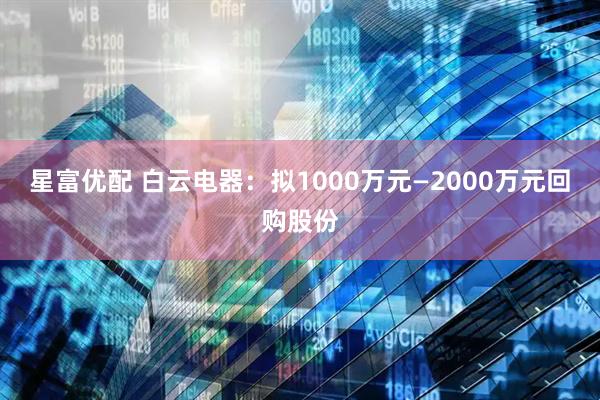 星富优配 白云电器：拟1000万元—2000万元回购股份