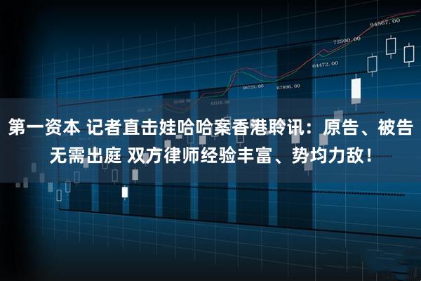 第一资本 记者直击娃哈哈案香港聆讯：原告、被告无需出庭 双方律师经验丰富、势均力敌！