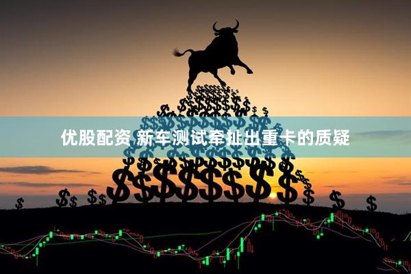 优股配资 新车测试牵扯出重卡的质疑