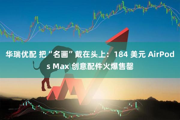 华瑞优配 把“名画”戴在头上：184 美元 AirPods Max 创意配件火爆售罄
