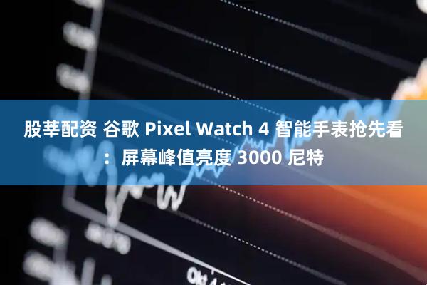 股莘配资 谷歌 Pixel Watch 4 智能手表抢先看：屏幕峰值亮度 3000 尼特