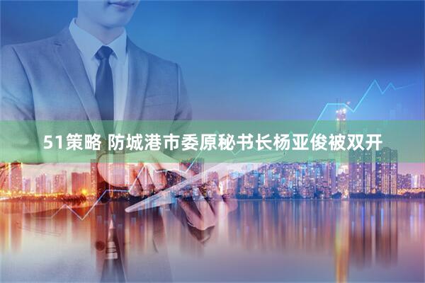 51策略 防城港市委原秘书长杨亚俊被双开