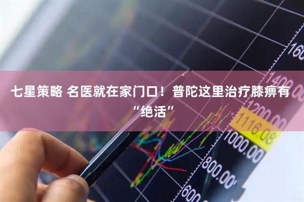 七星策略 名医就在家门口！普陀这里治疗膝痹有 “绝活”