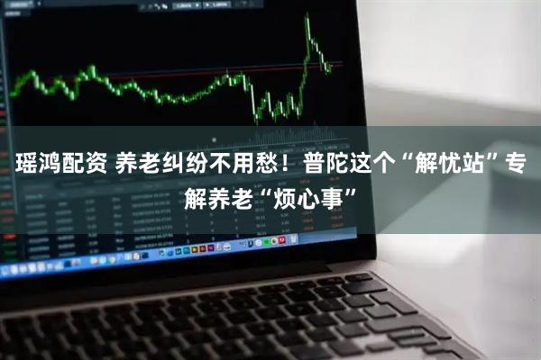 瑶鸿配资 养老纠纷不用愁！普陀这个“解忧站”专解养老“烦心事”