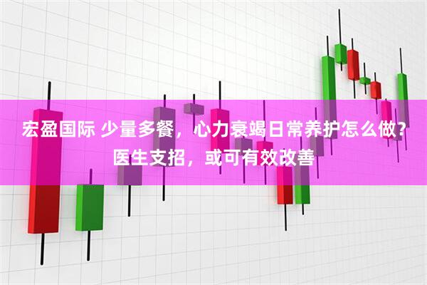 宏盈国际 少量多餐，心力衰竭日常养护怎么做？医生支招，或可有效改善