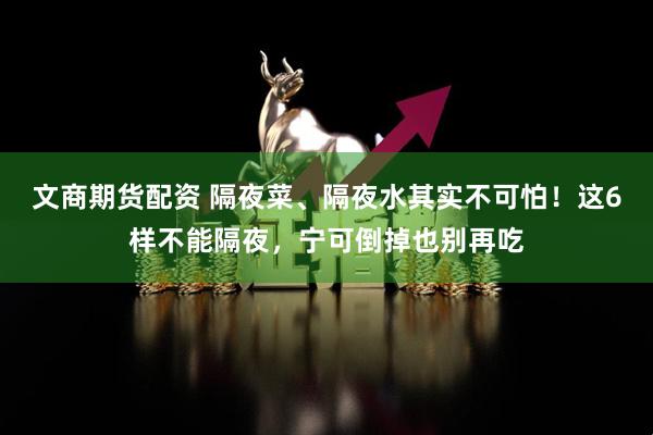 文商期货配资 隔夜菜、隔夜水其实不可怕！这6样不能隔夜，宁可倒掉也别再吃
