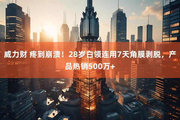 威力财 疼到崩溃！28岁白领连用7天角膜剥脱，产品热销500万+